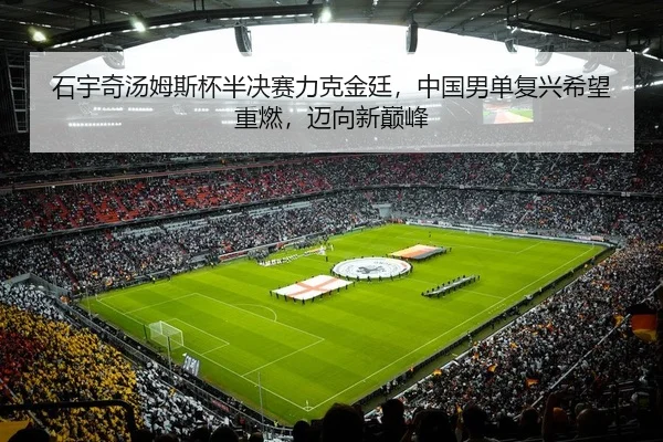 石宇奇汤姆斯杯半决赛力克金廷，中国男单复兴希望重燃，迈向新巅峰